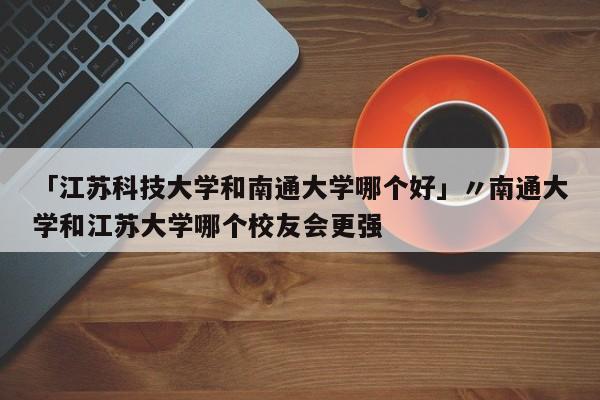 「江苏科技大学和南通大学哪个好」〃南通大学和江苏大学哪个校友会更强