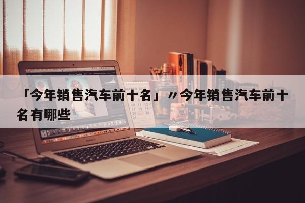 「今年销售汽车前十名」〃今年销售汽车前十名有哪些