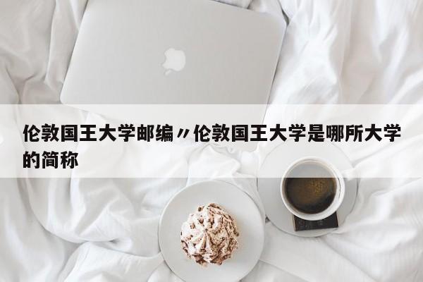 伦敦国王大学邮编〃伦敦国王大学是哪所大学的简称