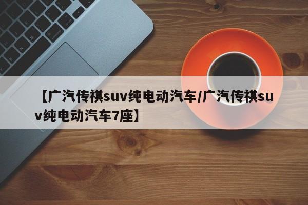 【广汽传祺suv纯电动汽车/广汽传祺suv纯电动汽车7座】