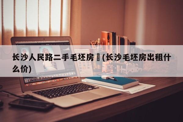 长沙人民路二手毛坯房︰(长沙毛坯房出租什么价)