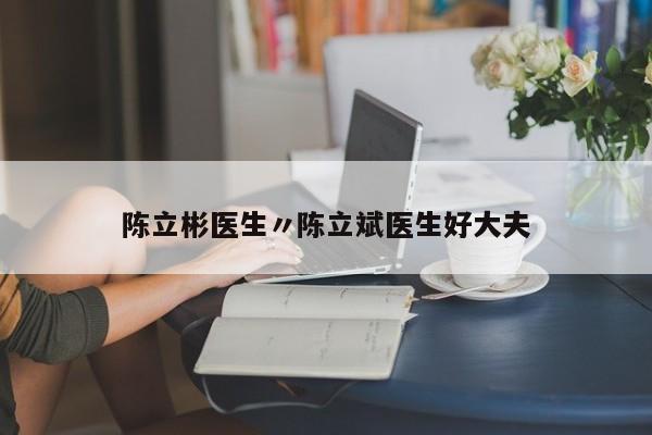 陈立彬医生〃陈立斌医生好大夫