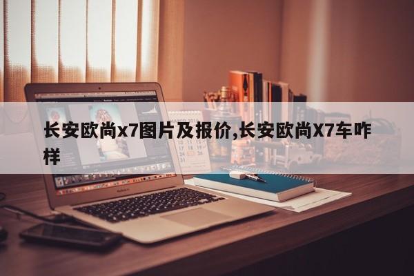 长安欧尚x7图片及报价,长安欧尚X7车咋样