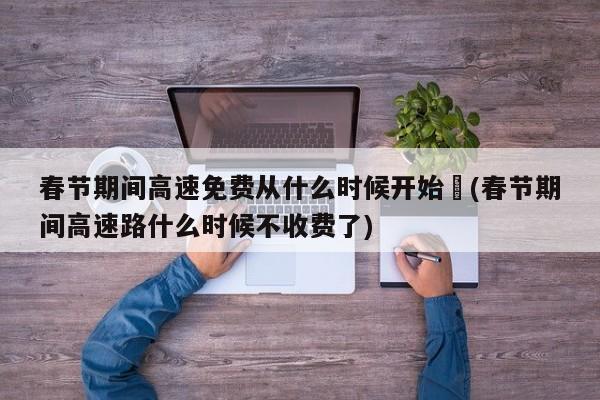春节期间高速免费从什么时候开始︰(春节期间高速路什么时候不收费了)