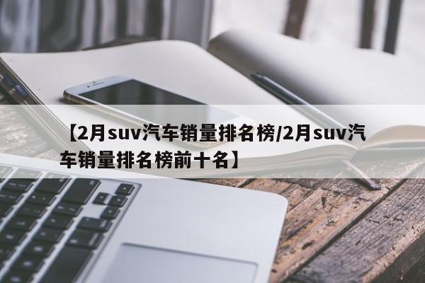 【2月suv汽车销量排名榜/2月suv汽车销量排名榜前十名】
