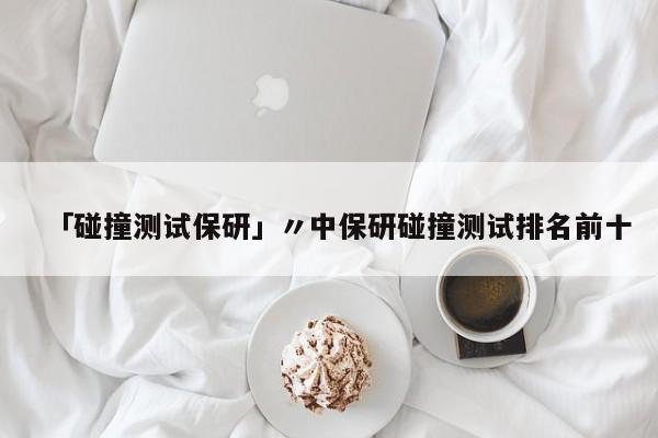 「碰撞测试保研」〃中保研碰撞测试排名前十