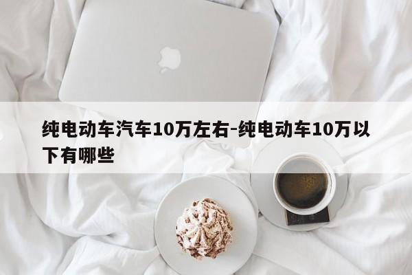 纯电动车汽车10万左右-纯电动车10万以下有哪些
