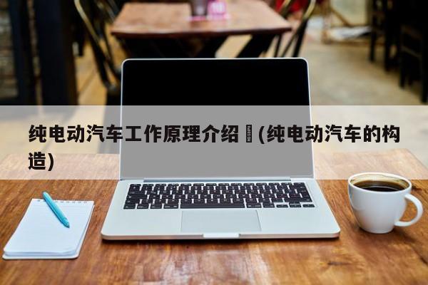 纯电动汽车工作原理介绍︰(纯电动汽车的构造)