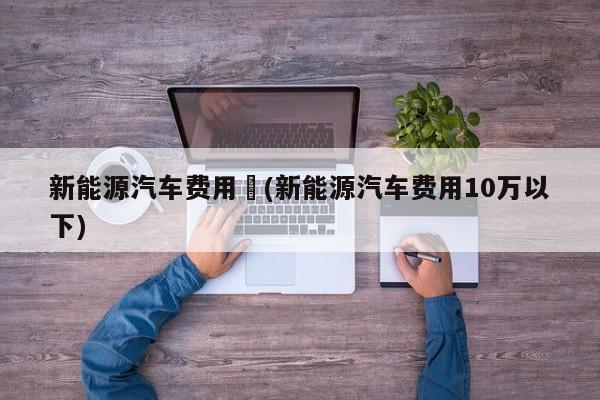 新能源汽车费用︰(新能源汽车费用10万以下)