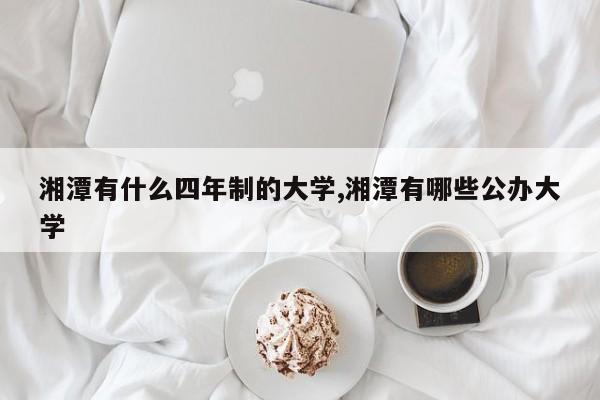 湘潭有什么四年制的大学,湘潭有哪些公办大学