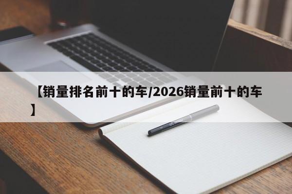 【销量排名前十的车/2026销量前十的车】