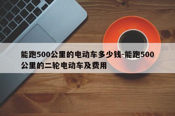 能跑500公里的电动车多少钱-能跑500公里的二轮电动车及费用