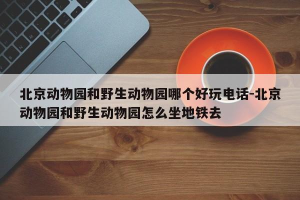 北京动物园和野生动物园哪个好玩电话-北京动物园和野生动物园怎么坐地铁去
