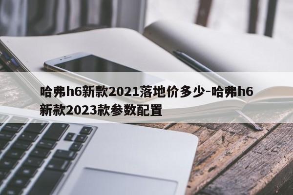 哈弗h6新款2021落地价多少-哈弗h6新款2023款参数配置