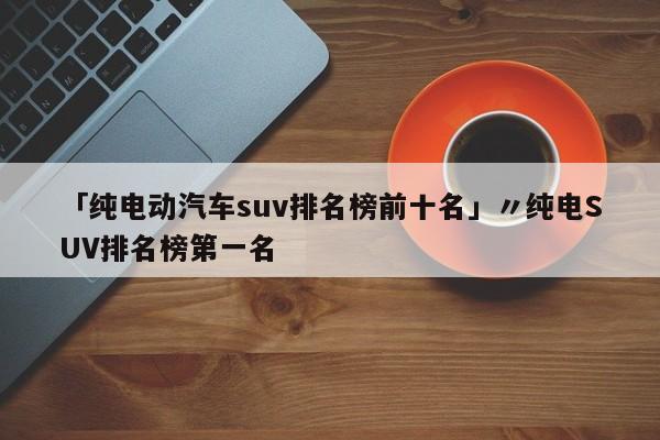 「纯电动汽车suv排名榜前十名」〃纯电SUV排名榜第一名