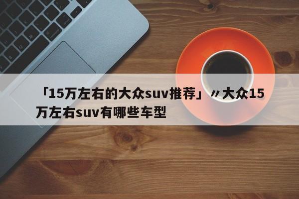 「15万左右的大众suv推荐」〃大众15万左右suv有哪些车型