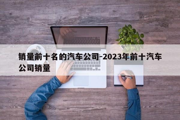 销量前十名的汽车公司-2023年前十汽车公司销量