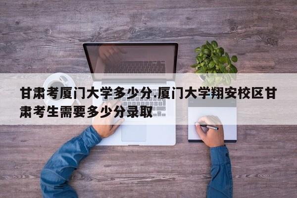 甘肃考厦门大学多少分.厦门大学翔安校区甘肃考生需要多少分录取