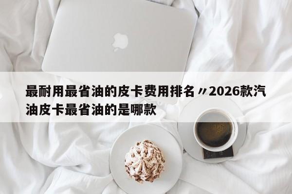 最耐用最省油的皮卡费用排名〃2026款汽油皮卡最省油的是哪款