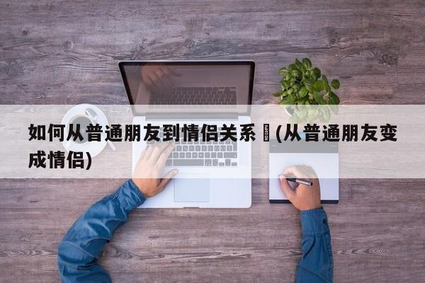 如何从普通朋友到情侣关系︰(从普通朋友变成情侣)