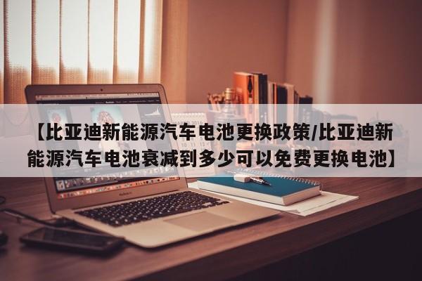 【比亚迪新能源汽车电池更换政策/比亚迪新能源汽车电池衰减到多少可以免费更换电池】