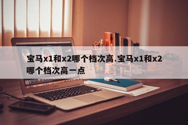 宝马x1和x2哪个档次高.宝马x1和x2哪个档次高一点