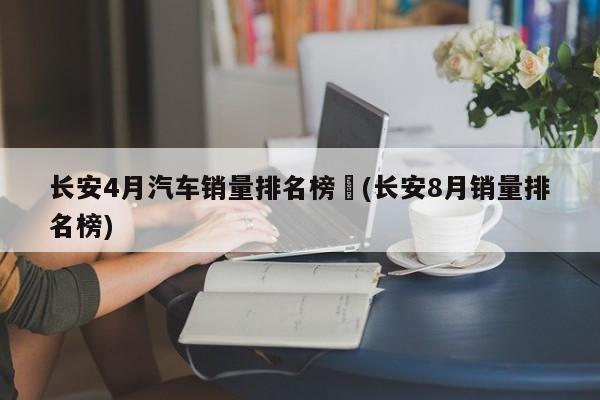 长安4月汽车销量排名榜︰(长安8月销量排名榜)