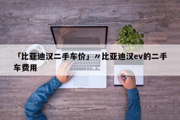 「比亚迪汉二手车价」〃比亚迪汉ev的二手车费用