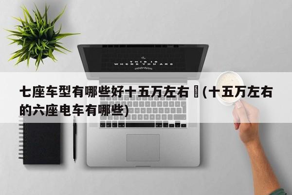 七座车型有哪些好十五万左右︰(十五万左右的六座电车有哪些)