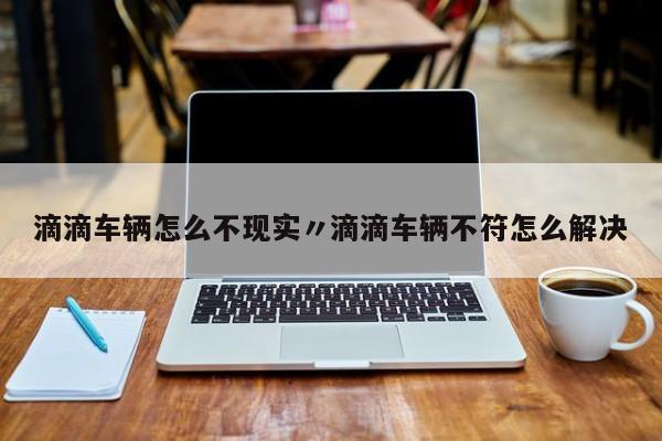 滴滴车辆怎么不现实〃滴滴车辆不符怎么解决