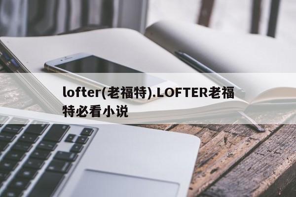 lofter(老福特).LOFTER老福特必看小说
