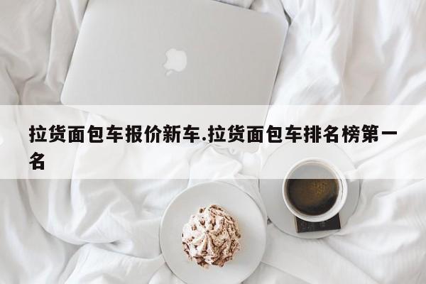 拉货面包车报价新车.拉货面包车排名榜第一名