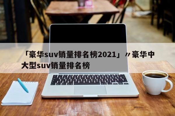 「豪华suv销量排名榜2021」〃豪华中大型suv销量排名榜