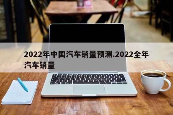 2022年中国汽车销量预测.2022全年汽车销量