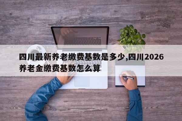 四川最新养老缴费基数是多少,四川2026养老金缴费基数怎么算