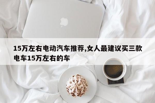 15万左右电动汽车推荐,女人最建议买三款电车15万左右的车
