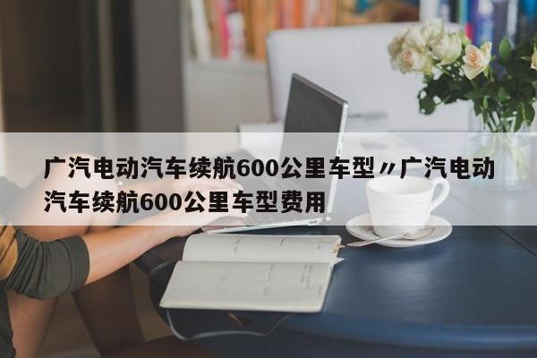 广汽电动汽车续航600公里车型〃广汽电动汽车续航600公里车型费用