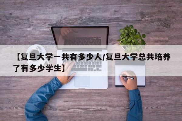 【复旦大学一共有多少人/复旦大学总共培养了有多少学生】