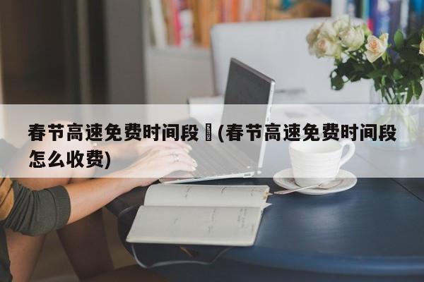 春节高速免费时间段︰(春节高速免费时间段怎么收费)
