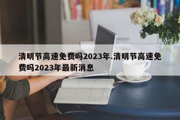 清明节高速免费吗2023年.清明节高速免费吗2023年最新消息