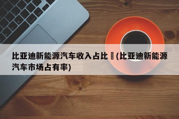 比亚迪新能源汽车收入占比︰(比亚迪新能源汽车市场占有率)