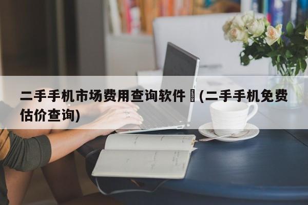 二手手机市场费用查询软件︰(二手手机免费估价查询)