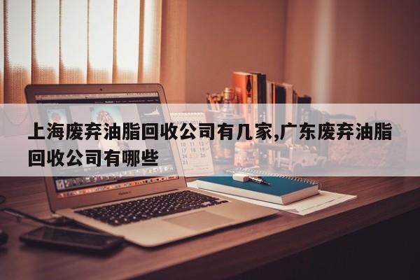 上海废弃油脂回收公司有几家,广东废弃油脂回收公司有哪些