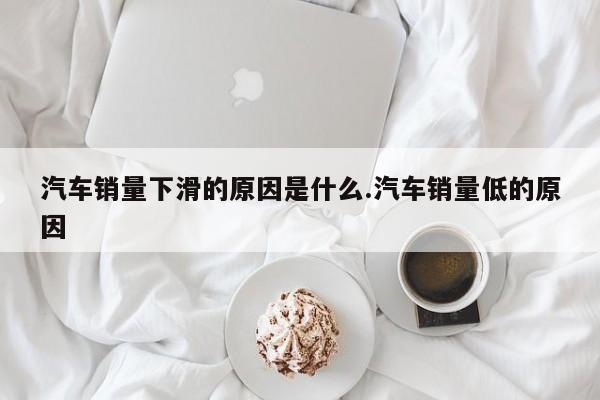 汽车销量下滑的原因是什么.汽车销量低的原因