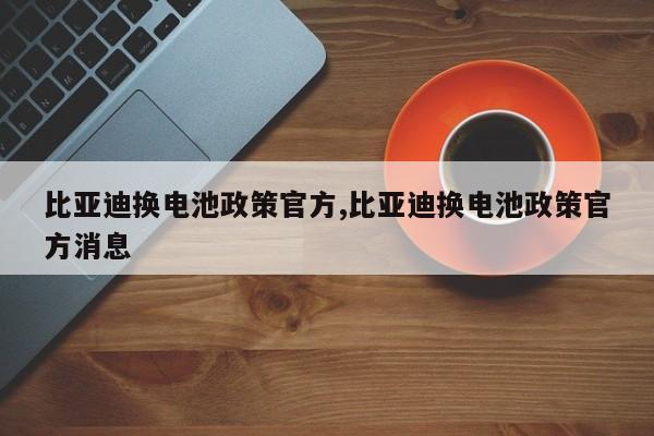 比亚迪换电池政策官方,比亚迪换电池政策官方消息