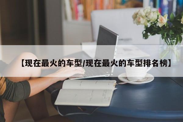 【现在最火的车型/现在最火的车型排名榜】