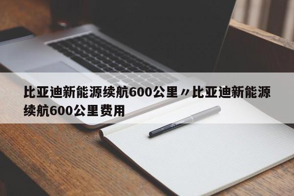 比亚迪新能源续航600公里〃比亚迪新能源续航600公里费用