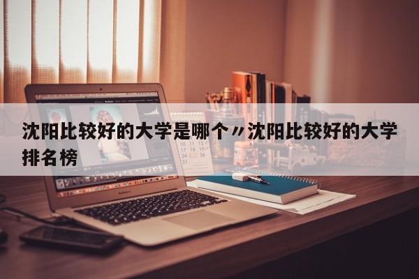 沈阳比较好的大学是哪个〃沈阳比较好的大学排名榜