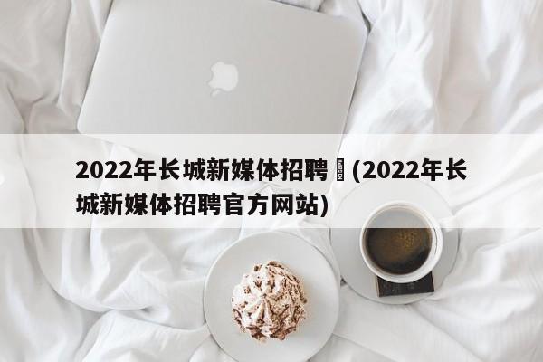 2022年长城新媒体招聘︰(2022年长城新媒体招聘官方网站)
