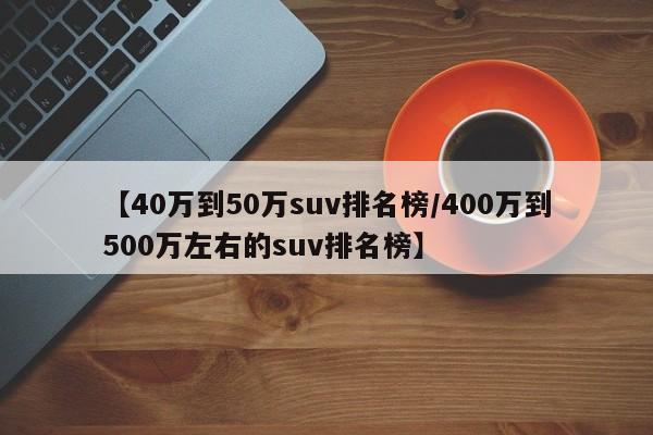 【40万到50万suv排名榜/400万到500万左右的suv排名榜】